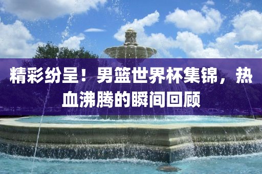 精彩纷呈！男篮世界杯集锦，热血沸腾的瞬间回顾漯河市盈旭机械设备有限公司